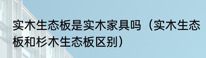 实木生态板是实木家具吗（实木生态板和杉木生态板区别）