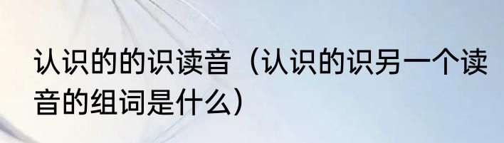 认识的的识读音（认识的识另一个读音的组词是什么）