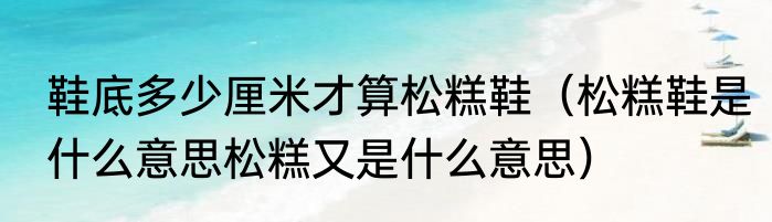鞋底多少厘米才算松糕鞋（松糕鞋是什么意思松糕又是什么意思）