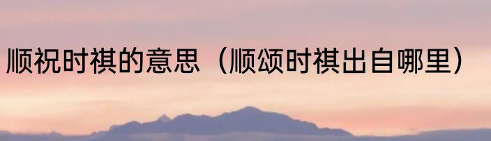 顺祝时祺的意思（顺颂时祺出自哪里）