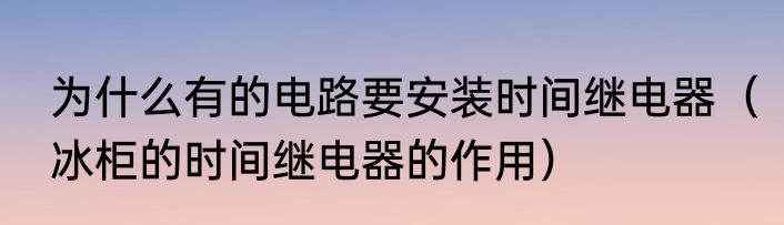 为什么有的电路要安装时间继电器（冰柜的时间继电器的作用）