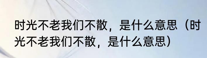 时光不老我们不散，是什么意思（时光不老我们不散，是什么意思）