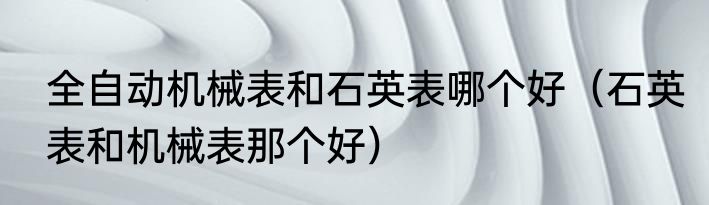 全自动机械表和石英表哪个好（石英表和机械表那个好）