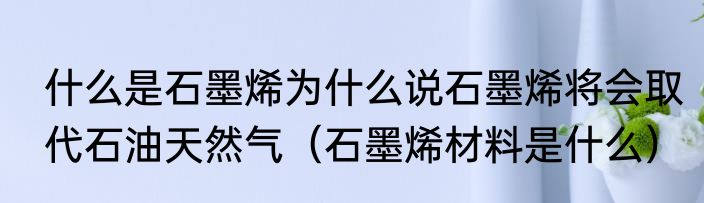 什么是石墨烯为什么说石墨烯将会取代石油天然气（石墨烯材料是什么）