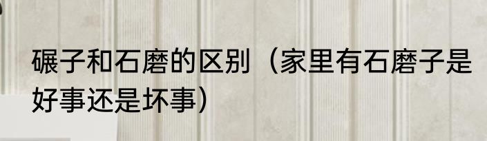 碾子和石磨的区别（家里有石磨子是好事还是坏事）