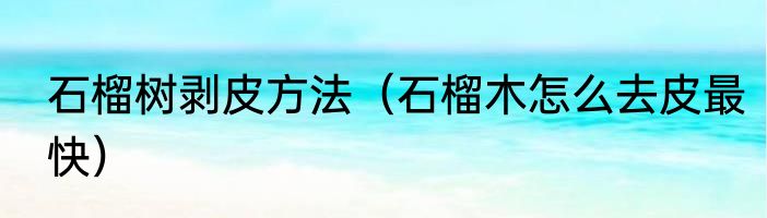 石榴树剥皮方法（石榴木怎么去皮最快）