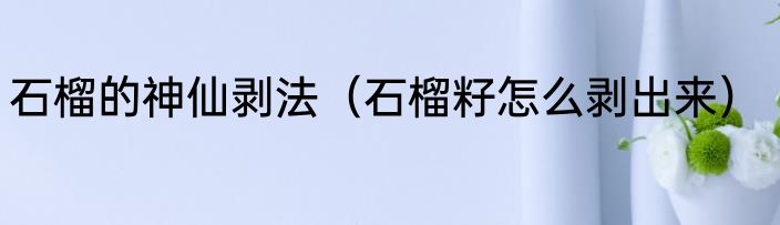 石榴的神仙剥法（石榴籽怎么剥出来）