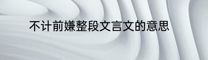 不计前嫌整段文言文的意思