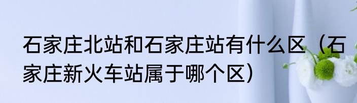 石家庄北站和石家庄站有什么区（石家庄新火车站属于哪个区）