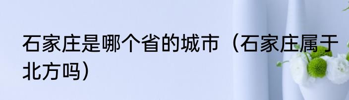 石家庄是哪个省的城市（石家庄属于北方吗）