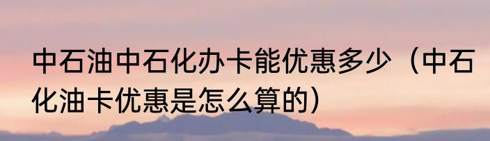 中石油中石化办卡能优惠多少（中石化油卡优惠是怎么算的）