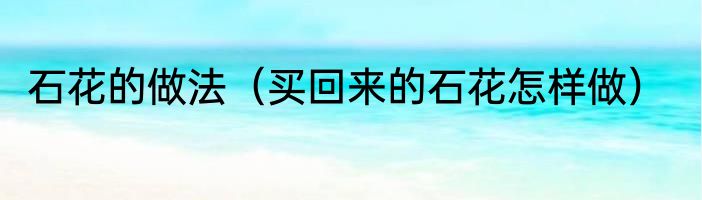 石花的做法（买回来的石花怎样做）