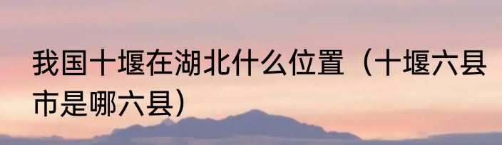 我国十堰在湖北什么位置（十堰六县市是哪六县）