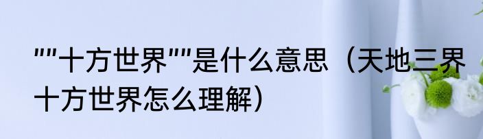 ””十方世界””是什么意思（天地三界十方世界怎么理解）
