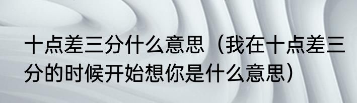 十点差三分什么意思（我在十点差三分的时候开始想你是什么意思）