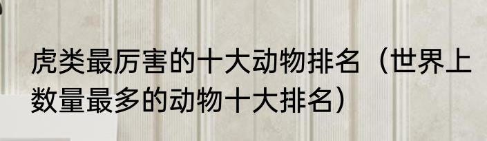 虎类最厉害的十大动物排名（世界上数量最多的动物十大排名）