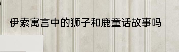 伊索寓言中的狮子和鹿童话故事吗