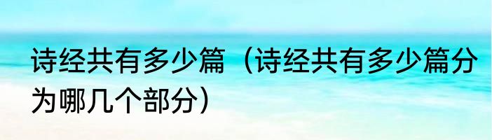 诗经共有多少篇（诗经共有多少篇分为哪几个部分）
