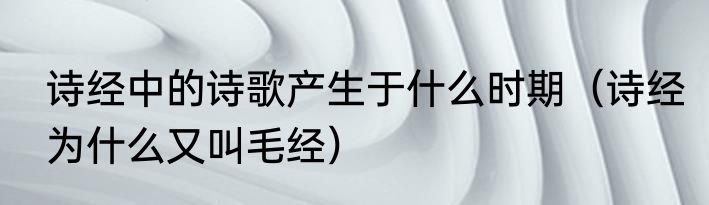 诗经中的诗歌产生于什么时期（诗经为什么又叫毛经）