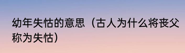 幼年失怙的意思（古人为什么将丧父称为失怙）