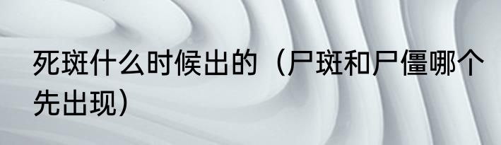 死斑什么时候出的（尸斑和尸僵哪个先出现）