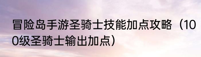 冒险岛手游圣骑士技能加点攻略（100级圣骑士输出加点）