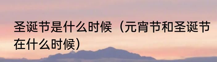 圣诞节是什么时候（元宵节和圣诞节在什么时候）