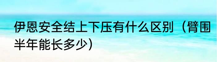伊恩安全结上下压有什么区别（臂围半年能长多少）