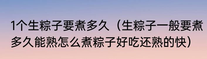 1个生粽子要煮多久（生粽子一般要煮多久能熟怎么煮粽子好吃还熟的快）