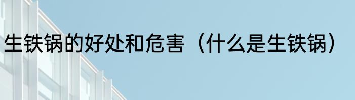 生铁锅的好处和危害（什么是生铁锅）