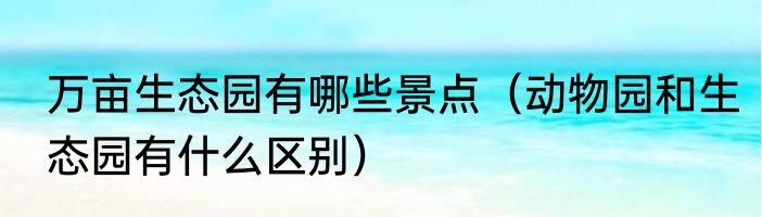 万亩生态园有哪些景点（动物园和生态园有什么区别）
