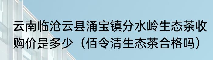 云南临沧云县涌宝镇分水岭生态茶收购价是多少（佰令清生态茶合格吗）
