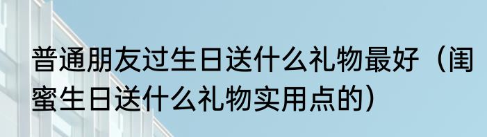 普通朋友过生日送什么礼物最好（闺蜜生日送什么礼物实用点的）