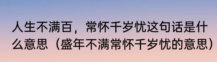 人生不满百，常怀千岁忧这句话是什么意思（盛年不满常怀千岁忧的意思）