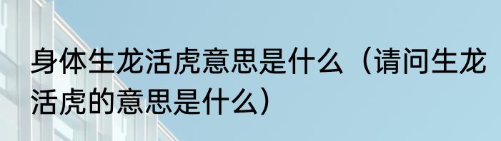 身体生龙活虎意思是什么（请问生龙活虎的意思是什么）