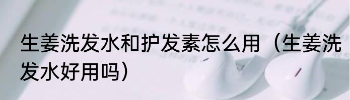 生姜洗发水和护发素怎么用（生姜洗发水好用吗）