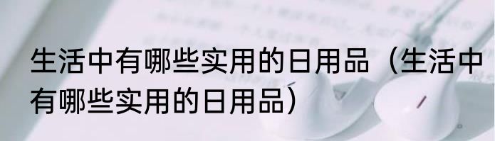 生活中有哪些实用的日用品（生活中有哪些实用的日用品）