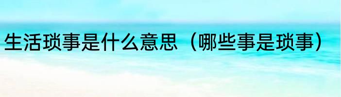 生活琐事是什么意思（哪些事是琐事）