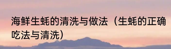 海鲜生蚝的清洗与做法（生蚝的正确吃法与清洗）