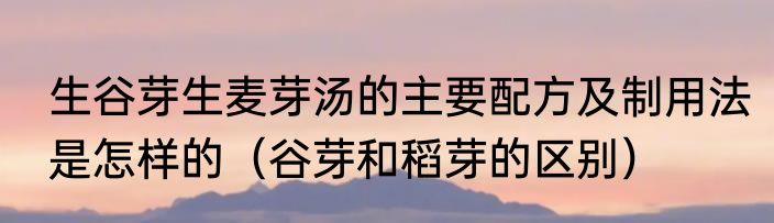 生谷芽生麦芽汤的主要配方及制用法是怎样的（谷芽和稻芽的区别）