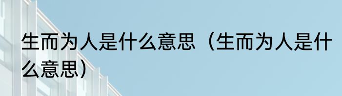 生而为人是什么意思（生而为人是什么意思）