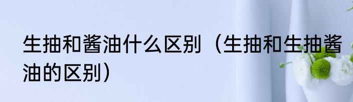 生抽和酱油什么区别（生抽和生抽酱油的区别）