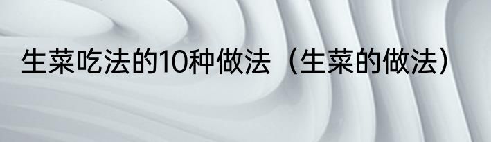 生菜吃法的10种做法（生菜的做法）