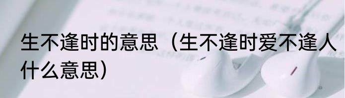 生不逢时的意思（生不逢时爱不逢人什么意思）