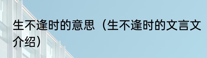 生不逢时的意思（生不逢时的文言文介绍）