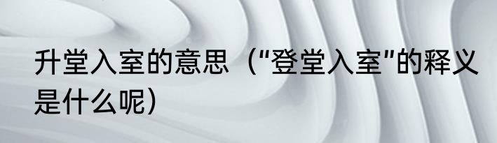升堂入室的意思（“登堂入室”的释义是什么呢）