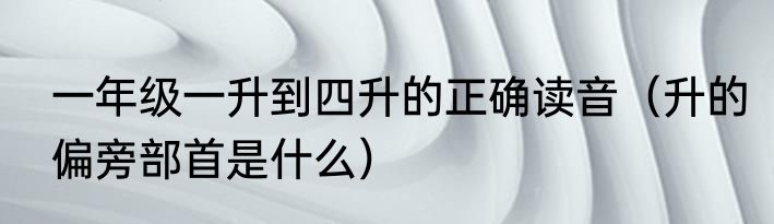 一年级一升到四升的正确读音（升的偏旁部首是什么）