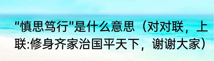 “慎思笃行”是什么意思（对对联，上联:修身齐家治国平天下，谢谢大家）