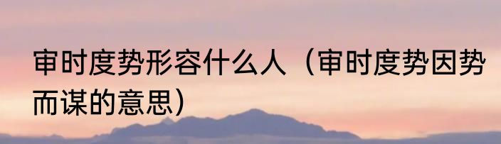 审时度势形容什么人（审时度势因势而谋的意思）