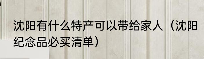沈阳有什么特产可以带给家人（沈阳纪念品必买清单）